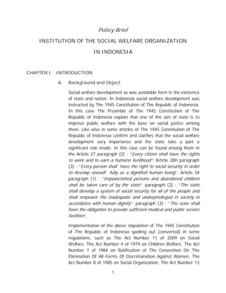 Policy Brief

    INSTITUTION OF THE SOCIAL WELFARE ORGANIZATION

                              IN INDONESIA


CHAPTER I   INTRODUCTION

            A.   Background and Object

                 Social welfare development as was avoidable form in the existence
                 of state and nation. In Indonesia social welfare development was
                 instructed by The 1945 Constitution of The Republic of Indonesia.
                 In this case The Preamble of The 1945 Constitution of The
                 Republic of Indonesia explain that one of the aim of state is to
                 improve public welfare with the base on social justice among
                 them. Like wise in some articles of The 1945 Constitution of The
                 Republic of Indonesia confirm and clarifies that the social welfare
                 development very importance and the state take a part a
                 significant role inside. In this case can be found among them in
                 the Article 27 paragraph (2) : “Every citizen shall have the rights
                 to work and to earn a humane livelihood”; Article 28H paragraph
                 (3) : “Every person shall have the right to social security in order
                 to develop oneself fully as a dignified human being”; Article 34
                 paragraph (1) : “Impowerished persons and abandoned children
                 shall be taken care of by the state”; paragraph (2) : “The state
                 shall develop a system of social security for all of the people and
                 shall empower the inadequate and underprivileged in society in
                 accordance with human dignity”; paragraph (3) : “The state shall
                 have the obligation to provide sufficient medical and public service
                 facilities”.

                 Implementation of the above stipulation of The 1945 Constitution
                 of The Republic of Indonesia spelling out (converted) in some
                 regulations, such as The Act Number 11 of 2009 on Social
                 Welfare, The Act Number 4 of 1979 on Children Welfare, The Act
                 Number 7 of 1984 on Ratification of The Convention On The
                 Elimination Of All Forms Of Discrimanation Against Women, The
                 Act Number 8 of 1985 on Social Organization, The Act Number 13

                                       1
 
