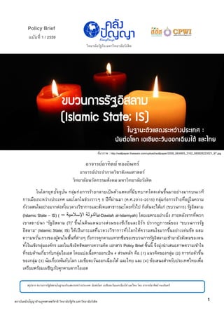 ฉบับที่ 1 / 2559
Policy Brief
วิทยาลัยรัฐกิจ มหาวิทยาลัยรังสิต
ในฐานะตัวแสดงระหว่างประเทศ :
นัยต่อโลก เอเชียตะวันออกเฉียงใต้ และไทย
ขบวนการรัฐอิสลาม
(Islamic State; IS)
อาจารย์อาทิตย์ ทองอินทร์
อาจารย์ประจาภาควิชาสังคมศาสตร์
วิทยาลัยนวัตกรรมส้งคม มหาวิทยาลัยรังสิต
ในโลกยุคปัจจุบัน กลุ่มก่อการร้ายกลายเป็นตัวแสดงที่มีบทบาทโดดเด่นขึ้นมาอย่างมากบนเวที
การเมืองระหว่างประเทศ และโลกในช่วงราวๆ 5 ปีที่ผ่านมา (ค.ศ.2010-2015) กลุ่มก่อการร้ายที่อยู่ในความ
กังวลสนใจอย่างมากต่อทั้งแวดวงวิชาการและสังคมสาธารณะโดยทั่วไป ก็เห็นจะได้แก่ (ขบวนการ) รัฐอิสลาม
(Islamic State – IS) ( –‫الدولة‬‫اإلسالمية‬ al-Dawlah al-Islamiyah) โดยเฉพาะอย่างยิ่ง ภายหลังจากที่พวก
เขาสถาปนา ‚รัฐอิสลาม (?)‛ ขึ้นในดินแดนบางส่วนของซีเรียและอิรัก ปรากฏการณ์ของ ‚ขบวนการรัฐ
อิสลาม‛ (Islamic State; IS) ได้เป็นกระแสที่แวดวงวิชาการทั่วโลกให้ความสนใจมากขึ้นอย่างเด่นชัด ผสม
ความหวั่นเกรงของผู้คนในพื้นที่ต่างๆ ถึงการคุกคามแทรกซึมของขบวนการรัฐอิสลามเข้ามายังสังคมของตน
ทั้งในเชิงกลุ่มองค์กร และในเชิงอิทธิพลทางความคิด เอกสาร Policy Brief ชิ้นนี้ จึงมุ่งนาเสนอภาพความเข้าใจ
ที่รอบด้านเกี่ยวกับกลุ่มไอเอส โดยแบ่งเนื้อหาออกเป็น 4 ส่วนหลัก คือ (1) แนวคิดของกลุ่ม (2) การก่อตัวขึ้น
ของกลุ่ม (3) นัยเกี่ยวพันกับโลก เอเชียตะวันออกเฉียงใต้ และไทย และ (4) ข้อเสนอสาหรับประเทศไทยเพื่อ
เตรียมพร้อมเผชิญภัยคุกคามจากไอเอส
สรุปจาก ขบวนการรัฐอิสลามในฐานะตัวแสดงระหว่างประเทศ: นัยต่อโลก เอเชียตะวันออกเฉียงใต้ และไทย โดย อาจารย์อาทิตย์ ทองอินทร์
1สถาบันคลังปัญญาด้านยุทธศาสตร์ชาติ วิทยาลัยรัฐกิจ มหาวิทยาลัยรังสิต
ที่มาภาพ : http://wallpaper.thaiware.com/upload/wallpaper/2008_08/4905_3162_080828223521_9T.jpg
 