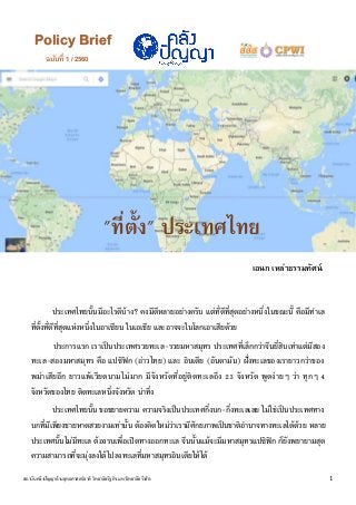 ฉบับที่ 1 / 2560
Policy Brief
วิทยาลัยรัฐกิจ มหาวิทยาลัยรังสิต
ในฐานะตัวแสดงระหว่าง
ประเทศ :
ขบวนการรัฐอิสลาม
(Islamic State; IS)
เอนก เหล่าธรรมทัศน์
1สถาบันคลังปัญญาด้านยุทธศาสตร์ชาติ วิทยาลัยรัฐกิจ มหาวิทยาลัยรังสิต
"ที่ตั้ง" ประเทศไทย
ประเทศไทยนั้นมีอะไรดีบ้าง? คงมีดีหลายอย่างครับ แต่ที่ดีที่สุดอย่างหนึ่งในขณะนี้ คือมีทาเล
ที่ตั้งที่ดีที่สุดแห่งหนึ่งในอาเซียน ในเอเชีย และอาจจะในโลกเอาเสียด้วย
ประการแรก เราเป็นประเทศรวยทะเล-รวยมหาสมุทร ประเทศที่เล็กกว่าจีนยี่สิบเท่าแต่มีสอง
ทะเล-สองมหาสมุทร คือ แปซิฟิก (อ่าวไทย) และ อินเดีย (อันดามัน) ฝั่งทะเลของเรายาวกว่าของ
พม่าเสียอีก ยาวแพ้เวียดนามไม่มาก มีจังหวัดที่อยู่ติดทะเลถึง 23 จังหวัด พูดง่ายๆ ว่า ทุกๆ 4
จังหวัดของไทย ติดทะเลหนึ่งจังหวัด น่าทึ่ง
ประเทศไทยนั้น ขอขยายความ ความจริงเป็นประเทศกึ่งบก-กึ่งทะเลเลย ไม่ใช่เป็นประเทศทาง
บกที่มีเพียงชายหาดสวยงามเท่านั้น ต้องคิดใหม่ว่าเรามีศักยภาพเป็นชาติอานาจทางทะเลได้ด้วย หลาย
ประเทศนั้นไม่มีทะเล ต้องรบเพื่อเปิดทางออกทะเล จีนนั้นแม้จะมีมหาสมุทรแปซิฟิก ก็ยังพยายามสุด
ความสามารถที่จะมุ่งลงใต้ไปลงทะเลที่มหาสมุทรอินเดียให้ได้
 