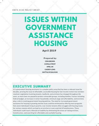 H D F S 4 1 3 0 P O L I C Y B R I E F
ISSUES WITHIN
GOVERNMENT
ASSISTANCE
HOUSING
April 2019
CERA BROWN
CAMILLA FROST
APRIL JIN
CASSIDY LONG
MATTALYN SULLIVAN
Prepared by:
U.S. government housing assistance is a complex policy area that has been a relevant issue for
decades, proving the issue of affordable, accessible housing for low-income renters has not been
resolved. Legislation involving tenants, landlords, and evictions has changed throughout the
years, as more laws are passed to protect vulnerable groups, including families. Factors including
federal budget, an increase in renter households, minimum wage and affordability, and evictions
play a role in creating government housing policies. The need for increased government
assistance for housing is growing and the issue could be minimized by offering more programs
that assist individuals living in poverty. Low-income tenants often struggle with housing issues
for various reasons which can lead to an eviction or even a period of homelessness. These
individuals could reach a lifestyle of stability by eliminating the stress of risking eviction,
homelessness, and searching for affordable and available housing.
EXECUTIVE SUMMARY
 