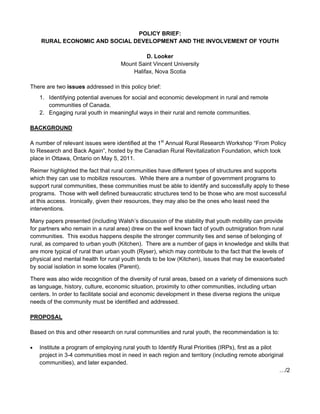POLICY BRIEF:
    RURAL ECONOMIC AND SOCIAL DEVELOPMENT AND THE INVOLVEMENT OF YOUTH

                                              D. Looker
                                     Mount Saint Vincent University
                                         Halifax, Nova Scotia

There are two issues addressed in this policy brief:
    1. Identifying potential avenues for social and economic development in rural and remote
       communities of Canada.
    2. Engaging rural youth in meaningful ways in their rural and remote communities.

BACKGROUND

A number of relevant issues were identified at the 1st Annual Rural Research Workshop “From Policy
to Research and Back Again”, hosted by the Canadian Rural Revitalization Foundation, which took
place in Ottawa, Ontario on May 5, 2011.

Reimer highlighted the fact that rural communities have different types of structures and supports
which they can use to mobilize resources. While there are a number of government programs to
support rural communities, these communities must be able to identify and successfully apply to these
programs. Those with well defined bureaucratic structures tend to be those who are most successful
at this access. Ironically, given their resources, they may also be the ones who least need the
interventions.

Many papers presented (including Walsh’s discussion of the stability that youth mobility can provide
for partners who remain in a rural area) drew on the well known fact of youth outmigration from rural
communities. This exodus happens despite the stronger community ties and sense of belonging of
rural, as compared to urban youth (Kitchen). There are a number of gaps in knowledge and skills that
are more typical of rural than urban youth (Ryser), which may contribute to the fact that the levels of
physical and mental health for rural youth tends to be low (Kitchen), issues that may be exacerbated
by social isolation in some locales (Parent).

There was also wide recognition of the diversity of rural areas, based on a variety of dimensions such
as language, history, culture, economic situation, proximity to other communities, including urban
centers. In order to facilitate social and economic development in these diverse regions the unique
needs of the community must be identified and addressed.

PROPOSAL

Based on this and other research on rural communities and rural youth, the recommendation is to:

   Institute a program of employing rural youth to Identify Rural Priorities (IRPs), first as a pilot
    project in 3-4 communities most in need in each region and territory (including remote aboriginal
    communities), and later expanded.
                                                                                                       …/2

                                                                                                         
 