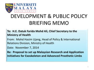 DEVELOPMENT & PUBLIC POLICY
BRIEFING MEMO
To: H.E. Datuk Farida Mohd Ali, Chief Secretary to the
Ministry of Health
From: Mohd Hasim Ujang, Head of Policy & International
Relations Division, Ministry of Health
Date: November 7, 2014
Re: Proposal to set up Malaysian Research and Application
Initiatives for Exoskeleton and Advanced Prosthetic Limbs
1
 