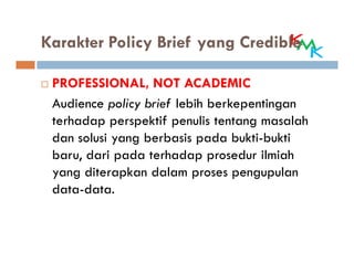 Karakter Policy Brief yang Credible

 PROFESSIONAL, NOT ACADEMIC
 Audience policy brief lebih berkepentingan
 terhadap perspektif penulis tentang masalah
 dan solusi yang berbasis pada bukti-bukti
 baru, dari pada terhadap prosedur ilmiah
 yang diterapkan dalam proses pengupulan
 data-data.
 