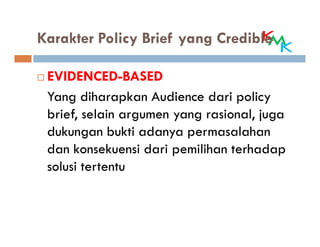 Karakter Policy Brief yang Credible

 EVIDENCED-BASED
 Yang diharapkan Audience dari policy
 brief, selain argumen yang rasional, juga
 dukungan bukti adanya permasalahan
 dan konsekuensi dari pemilihan terhadap
 solusi tertentu
 