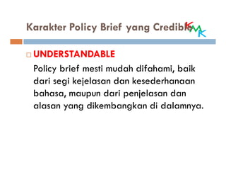 Karakter Policy Brief yang Credible

 UNDERSTANDABLE
 Policy brief mesti mudah difahami, baik
 dari segi kejelasan dan kesederhanaan
 bahasa, maupun dari penjelasan dan
 alasan yang dikembangkan di dalamnya.
 