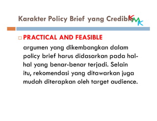 Karakter Policy Brief yang Credible

 PRACTICAL AND FEASIBLE
 argumen yang dikembangkan dalam
 policy brief harus didasarkan pada hal-
 hal yang benar-benar terjadi. Selain
 itu, rekomendasi yang ditawarkan juga
 mudah diterapkan oleh target audience.
 