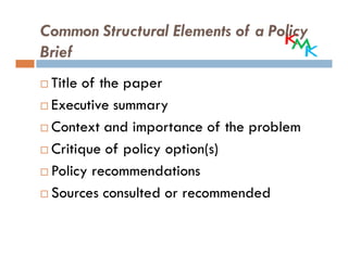 Common Structural Elements of a Policy
Brief
 Title of the paper
 Executive summary
 Context and importance of the problem
 Critique of policy option(s)
 Policy recommendations
 Sources consulted or recommended
 