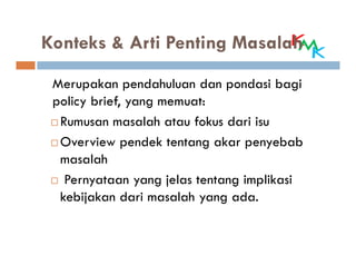 Konteks & Arti Penting Masalah

 Merupakan pendahuluan dan pondasi bagi
 policy brief, yang memuat:
  Rumusan masalah atau fokus dari isu
  Overview pendek tentang akar penyebab
  masalah
   Pernyataan yang jelas tentang implikasi
  kebijakan dari masalah yang ada.
 