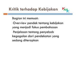 Kritik terhadap Kebijakan
 Bagian ini memuat:
 -Overview pendek tentang kebijakan
 yang menjadi fokus pembahasan
 -Penjelasan tentang penyebab
 kegagalan dari pendekatan yang
 sedang diterapkan
 