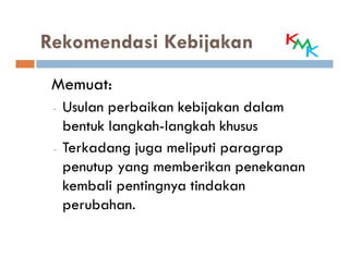 Rekomendasi Kebijakan
 Memuat:
 -   Usulan perbaikan kebijakan dalam
     bentuk langkah-langkah khusus
 -   Terkadang juga meliputi paragrap
     penutup yang memberikan penekanan
     kembali pentingnya tindakan
     perubahan.
 