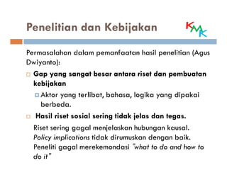Penelitian dan Kebijakan
Permasalahan dalam pemanfaatan hasil penelitian (Agus
Dwiyanto):
  Gap yang sangat besar antara riset dan pembuatan
  kebijakan
     Aktor yang terlibat, bahasa, logika yang dipakai
     berbeda.
   Hasil riset sosial sering tidak jelas dan tegas.
                                             tegas.
  Riset sering gagal menjelaskan hubungan kausal.
  Policy implications tidak dirumuskan dengan baik.
  Peneliti gagal merekemondasi ”what to do and how to
  do it”
 