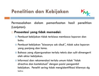 Penelitian dan Kebijakan
Permasalahan dalam pemanfaatan hasil penelitian
(Lanjutan):
  Presentasi yang tidak memadai:
                        memadai:
   Pembuat kebijakan tidak terbiasa membaca laporan dan
   buku.
   Pembuat kebijakan “biasanya sok sibuk”, tidak suka laporan
   yang panjang dan lama.
   Bahasa yang dipergunakan terlalu teknis dan sulit dimengerti
   oleh aktor kebijakan.
   Informasi dan rekomendasi terlalu umum tidak “tidak
   directive dan kontekstual” dengan posisi pengambil
   kebijakan. Peneliti sering tidak mengidentifikasi kliennya dg
   jelas.
 