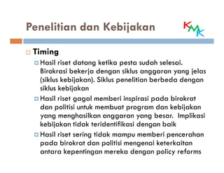 Penelitian dan Kebijakan
 Timing
  Hasil riset datang ketika pesta sudah selesai.
  Birokrasi bekerja dengan siklus anggaran yang jelas
  (siklus kebijakan). Siklus penelitian berbeda dengan
  siklus kebijakan
  Hasil riset gagal memberi inspirasi pada birokrat
  dan politisi untuk membuat program dan kebijakan
  yang menghasilkan anggaran yang besar. Implikasi
  kebijakan tidak teridentifikasi dengan baik
  Hasil riset sering tidak mampu memberi pencerahan
  pada birokrat dan politisi mengenai keterkaitan
  antara kepentingan mereka dengan policy reforms
 
