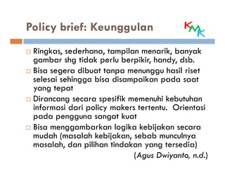 Policy brief: Keunggulan
 Ringkas, sederhana, tampilan menarik, banyak
 gambar shg tidak perlu berpikir, handy, dsb.
 Bisa segera dibuat tanpa menunggu hasil riset
 selesai sehingga bisa disampaikan pada saat
 yang tepat
 Dirancang secara spesifik memenuhi kebutuhan
 informasi dari policy makers tertentu. Orientasi
 pada pengguna sangat kuat
 Bisa menggambarkan logika kebijakan secara
 mudah (masalah kebijakan, sebab munculnya
 masalah, dan pilihan tindakan yang tersedia)
                             (Agus Dwiyanto, n.d.)
 