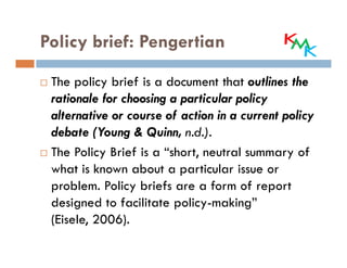 Policy brief: Pengertian

 The policy brief is a document that outlines the
 rationale for choosing a particular policy
 alternative or course of action in a current policy
 debate (Young & Quinn, n.d.).
 The Policy Brief is a “short, neutral summary of
 what is known about a particular issue or
 problem. Policy briefs are a form of report
 designed to facilitate policy-making”
 (Eisele, 2006).
 