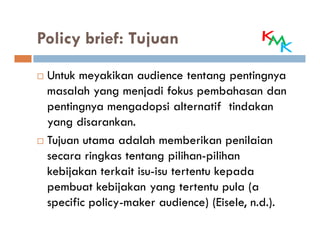 Policy brief: Tujuan

 Untuk meyakikan audience tentang pentingnya
 masalah yang menjadi fokus pembahasan dan
 pentingnya mengadopsi alternatif tindakan
 yang disarankan.
 Tujuan utama adalah memberikan penilaian
 secara ringkas tentang pilihan-pilihan
 kebijakan terkait isu-isu tertentu kepada
 pembuat kebijakan yang tertentu pula (a
 specific policy-maker audience) (Eisele, n.d.).
 