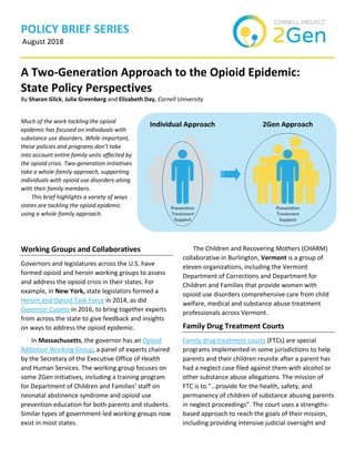 POLICY BRIEF SERIES
August 2018
A Two-Generation Approach to the Opioid Epidemic:
State Policy Perspectives
By Sharon Glick, Julia Greenberg and Elizabeth Day, Cornell University
Much of the work tackling the opioid
epidemic has focused on individuals with
substance use disorders. While important,
these policies and programs don’t take
into account entire family units affected by
the opioid crisis. Two-generation initiatives
take a whole-family approach, supporting
individuals with opioid use disorders along
with their family members.
This brief highlights a variety of ways
states are tackling the opioid epidemic
using a whole-family approach.
Working Groups and Collaboratives
Governors and legislatures across the U.S. have
formed opioid and heroin working groups to assess
and address the opioid crisis in their states. For
example, in New York, state legislators formed a
Heroin and Opioid Task Force in 2014, as did
Governor Cuomo in 2016, to bring together experts
from across the state to give feedback and insights
on ways to address the opioid epidemic.
In Massachusetts, the governor has an Opioid
Addiction Working Group, a panel of experts chaired
by the Secretary of the Executive Office of Health
and Human Services. The working group focuses on
some 2Gen initiatives, including a training program
for Department of Children and Families’ staff on
neonatal abstinence syndrome and opioid use
prevention education for both parents and students.
Similar types of government-led working groups now
exist in most states.
The Children and Recovering Mothers (CHARM)
collaborative in Burlington, Vermont is a group of
eleven organizations, including the Vermont
Department of Corrections and Department for
Children and Families that provide women with
opioid use disorders comprehensive care from child
welfare, medical and substance abuse treatment
professionals across Vermont.
Family Drug Treatment Courts
Family drug treatment courts (FTCs) are special
programs implemented in some jurisdictions to help
parents and their children reunite after a parent has
had a neglect case filed against them with alcohol or
other substance abuse allegations. The mission of
FTC is to “…provide for the health, safety, and
permanency of children of substance abusing parents
in neglect proceedings”. The court uses a strengths-
based approach to reach the goals of their mission,
including providing intensive judicial oversight and
 