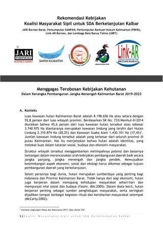 1 | K o a l i s i M a s y a r a k a t S i p i l u n t u k S D A B e r k e l a n j u t a n K a l b a r
Rekomendasi Kebijakan
Koalisi Masyarakat Sipil untuk SDA Berkelanjutan Kalbar
JARI Borneo Barat, Perkumpulan SAMPAN, Perkumpulan Bantuan Hukum Kalimantan (PBHK),
Link-AR Borneo, dan Lembaga Bela Banua Talino (LBBT)
Menggagas Terobosan Kebijakan Kehutanan
Dalam Kerangka Pembangunan Jangka Menengah Kalimantan Barat 2019-2023
A. Konteks
Luas kawasan hutan Kalimantan Barat adalah 8.198.656 Ha atau setara dengan
55,8 persen dari luas wilayah provinsi. Berdasarkan SK No. 733/Menhut-II/2014
diuraikan bahwa 45,6 persen dari luas kawasan hutan tersebut atau sebesar
3.740.975 Ha diantaranya merupakan kawasan lindung yang terdiri dari Hutan
Lindung 2.310.874 Ha (28,2%) dan Kawasan Suaka Alam 1.430.101 Ha (17,4%)1
.
Jumlah kawasan lindung tersebut adalah yang terbesar dari seluruh provinsi di
pulau Kalimantan. Hal itu menjelaskan bahwa hutan adalah identitas, yang
melekat kuat dalam tatanan sosial, budaya dan ekonomi masyarakat.
Struktur wilayah tersebut menggambarkan melimpahnya potensi dan besarnya
tantangan dalam merencanakan arah kebijakan pembangunan daerah baik secara
jangka panjang, jangka menengah dan jangka pendek. Mewujudkan
keseimbangan aspek ekonomi, sosial dan ekologi harus dikemas sebagai tujuan
pembangunan daerah yang berkelanjutan.
Selain perannya bagi dunia, hutan merupakan sumberdaya yang penting bagi
Indonesia dan Provinsi Kalimantan Barat. Tidak hanya dari segi ekonomi, hutan
juga berperan dalam menopang kehidupan masyarakat sehari-hari dan
mempunyai nilai sosial dan budaya (Yasmi, dkk:2005). Dalam skala kecil, hutan
berperan penting sebagai sumber penghidupan masyarakat, serta seringkali
dijadikan tempat berbagai kegiatan ritual dan kerohanian masyarakat setempat
(McCarty:2002).
1
Statistik Lingkungan Hidup dan Kehutanan 2017, data diolah TAF.
 
