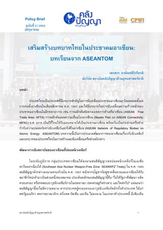 สถาบันคลังปัญญาด้านยุทธศาสตร์ชาติ 1
(มิถุนายน)
เสริมสร้างบทบาทไทยในประชาคมอาเซียน:
บทเรียนจาก ASEANTOM
เสกสรร อานันทศิริเกียรติ
นักวิจัย สถาบันคลังปัญญาด้านยุทธศาสตร์ชาติ
บทนา
ประเทศไทยเป็นประเทศที่มีบทบาทสาคัญในการขับเคลื่อนประชาคมอาเซียนมาโดยตลอดตั้งแต่
การก่อตั้งอาเซียนในเดือนสิงหาคม ค.ศ. 1967 และได้มีบทบาทในการขับเคลื่อนความก้าวหน้าของ
ประชาคมอาเซียนในอีกหลายวาระ เช่น การผลักดันข้อตกลงเขตการค้าเสรีอาเซียน (ASEAN Free
Trade Area: AFTA) การผลักดันแผนความเชื่อมโยงอาเซียน (Master Plan on ASEAN Connectivity:
MPAC) ค.ศ. 2019 เป็นปีที่ไทยได้รับมอบหมายให้เป็นประธานอาเซียน พร้อมกับเป็นประธานเครือข่าย
กากับความปลอดภัยทางนิวเคลียร์และรังสีในอาเซียน (ASEAN Network of Regulatory Bodies on
Atomic Energy: ASEANTOM) บทความนี้เป็นการประมวลพัฒนาการของอาเซียนเกี่ยวกับนิวเคลียร์
และบทบาทของประเทศไทยในการสร้างและขับเคลื่อนเครือข่ายดังกล่าว
พัฒนาการเชิงสถาบันของอาเซียนที่ปลอดนิวเคลียร์
ในระดับภูมิภาค กลุ่มประเทศอาเซียนได้ลงนามสนธิสัญญาเขตปลอดนิวเคลียร์ในเอเชีย
ตะวันออกเฉียงใต้ (Southeast Asia Nuclear Weapon-Free Zone: SEANWFZ Treaty) ใน ค.ศ. 1995
สนธิสัญญาดังกล่าวลงนามครบถ้วนใน ค.ศ. 1997 หลังจากปัญหากัมพูชาคลี่คลายและอาเซียนได้รับ
สมาชิกใหม่เข้ามาเป็นส่วนหนึ่งของสมาคม ประเด็นหลักของสนธิสัญญานี้คือ "ไม่ให้รัฐภาคีพัฒนา ผลิต
ครอบครอง หรือทดสอบอาวุธนิวเคลียร์ภายในเขตอาณา เขตเศรษฐกิจจาเพาะ และไหล่ทวีป" แน่นอนว่า
สนธิสัญญานี้จะไม่มีความหมาย หากประเทศผู้ครอบครองอาวุธนิวเคลียร์หลักทั้งห้าประเทศ ได้แก่
สหรัฐอเมริกา สหราชอาณาจักร ฝรั่งเศส รัสเซีย และจีน ไม่ลงนาม ในบรรดาห้าประเทศนี้ มีเพียงจีน
ฉบับที่ 2 / 2562
Policy Brief
 