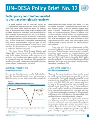 UN–DESA Policy Brief No. 32
Better policy coordination needed
to avert another global slowdown

T    he global financial crisis of 2008–2009 elicited an
     unprecedented level of coordinated actions by Govern-
ments and central banks around the world. By avoiding
                                                                                                  many countries, real output declined faster than in 1929. The
                                                                                                  decisiveness with which Governments and central banks all
                                                                                                  over the world reacted to the crisis prevented a repeat of the
many of the mistakes made during the Great Depression of                                          Great Depression. Central banks quickly employed conven-
the 1930s, policymakers planted the seeds of recovery for the                                     tional and unconventional policy measures to improve finan-
global economy. That recovery has lost much of its momen-                                         cial market stability, increase liquidity and support economic
tum, however, especially because of continued weaknesses in                                       growth. Most importantly, many monetary policy actions in
the developed economies, where unemployment rates remain                                          late 2008 and throughout 2009 were coordinated to some
high. To make matters worse, Governments are withdrawing                                          degree among the major central banks, enhancing the impact
many stimulus measures and the cooperative spirit has been                                        and effectiveness of policy initiatives and reducing negative
waning. Finger-pointing about who is to blame for the recent                                      spillover effects.
slowdown, the global imbalances and exchange-rate instabil-                                             At the same time, Governments increasingly used dis-
ity has become the name of the game.                                                              cretionary fiscal policy to stimulate private consumption and
      The United Nations World Economic Situation and                                             investment. The fiscal stimulus measures were far from tightly
Prospects 2011 cautions that the lack of policy coordination                                      coordinated among countries, but were complementary and
could further weaken the already modest recovery, or even                                         in line with G20 agreements. At the G20 summits in Lon-
precipitate a new global recession. It presents a five-point plan                                 don (April 2009) and Pittsburgh (September 2009), leaders
for a change of course and strengthened policy coordination                                       agreed to undertake “an unprecedented and concerted fiscal
in order to avert such a dangerous scenario and to improve                                        expansion” and to take steps to strengthen global governance
prospects for the global economy (see figure).                                                    institutions, especially the IMF.

Avoiding a repeat of the                                                                          … but laying seeds for a
Great Depression…                                                                                 double-dip recession?
Two years ago, the world economy stood at the brink of col-                                       Thanks to the massive coordinated policy stimulus around
lapse. The international financial system had threatened a                                        the world, most developed economies were able to end their
global depression as world trade contracted dramatically; in                                      recessions earlier than initially expected, with global growth
                                                                                                  resuming in the second half of 2009. However, given the
     Figure:                                                                                      severity of the 2008–2009 crisis and its immense social costs,
     Growth of the world economy, 2004–2012                                                       the pace of the recovery has so far been frustratingly slow,
     Percentage change in world gross product
 5                                                                                                especially in the United States, most of Europe and Japan,
 4                                                                   3.6              istic 3.5
                                                                                                  where growth has been insufficient to bring down unemploy-
      4.0                   4.1       4.0                                      Optim              ment. Most developing countries have been doing much bet-
 3               3.6                                                                seline
                                                                             3.1 Ba               ter thus far, showing much stronger growth, although mostly
 2
                                                                                    imist
                                                                                         ic       still below pre-crisis levels. However, the weak outlook in the
                                                                               Pess
 1
                                                 1.6                                              developed countries is also harming their prospects.
 0                                                                                                       Against this background, it is particularly worrisome
                                                                                                  that the fleeting moment of coordinated pro-growth macr-
-1
                                                                                                  oeconomic policies now seems but a distant memory. Despite
-2                                                                                                recognizing the fragility of the recovery and potential adverse
                                                              -2.0
-3                                                                                                spillover effects of national policies, the G20 meetings in
      2004       2005       2006       2007        2008       2009   2010a   2011b      2012b
                                                                                                  Toronto and Seoul in 2010 failed to provide clearly defined
     Source: UN/DESA, World Economic Situation and Prospects 2011.
     a Partly estimated.                                                                          policy leadership in response to current major challenges.
     b United Nations forecasts.


Januar y 2011                                       United Nations D epar tment of Economic and S ocial Affairs                                                1
 