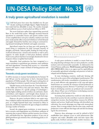 UN-DESA Policy Brief No. 35
A truly green agricultural revolution is needed

W       orld food prices have more than doubled over the past
        decade, reaching record highs (figure). Higher food prices
have made food less affordable to many. The number of people           400
                                                                             Figure
                                                                             Real food price indices, annual averages, 1990-2011
                                                                             Index: 2002-2004 = 100

                                                                                       Food price index
with insufficient access to food reached one billion in 2010.                          Meat price index
                                                                       350
                                                                                       Dairy price index
       The recent food price spikes have exposed deep structural                       Cereals price index
flaws in the world food system. Although increased financial           300             Oils price index
                                                                                       Sugar price index
speculation in commodity futures and options markets seems
                                                                       250
to have amplified short-term price volatility, medium-term food
price trends mainly reflect structural imbalances in food demand       200

and supply. Demand for food has risen owing to continued ris-
                                                                       150
ing demand (including for biofuels) and supply constraints.
       Agricultural output has not kept pace with growing de-          100

mand owing to competition for land, increased intensity of
                                                                        50
droughts and floods, reduced public funding for food and ag-
ricultural infrastructure, research and extension as well as price      0

supports. In earlier decades as food prices declined, national               1990
                                                                                    1991
                                                                                           1992
                                                                                                  1993
                                                                                                         1994
                                                                                                                1995
                                                                                                                       1996

                                                                                                                              1997
                                                                                                                                     1998
                                                                                                                                            1999
                                                                                                                                                   2000
                                                                                                                                                          2001
                                                                                                                                                                 2002
                                                                                                                                                                        2003
                                                                                                                                                                               2004

                                                                                                                                                                                      2005
                                                                                                                                                                                             2006
                                                                                                                                                                                                    2007
                                                                                                                                                                                                           2008
                                                                                                                                                                                                                  2009
                                                                                                                                                                                                                         2010
                                                                                                                                                                                                                                2011
food security policies had been increasingly abandoned in favour             Source: Food and Agriculture Organization of the United Nations. Available from
                                                                             http://www.fao.org/worldfoodsituation/wfs-home/foodpricesindex/en.

of greater reliance on global food markets.
       Meanwhile, food production has been recognized as a                   A truly green revolution is needed, to ensure food secu-
major contributor to greenhouse gas emissions, water pollution         rity using farming techniques that are more productive, socially
and land degradation. Ensuring food security in a sustainable          inclusive and environmentally sustainable. As elaborated in the
manner will require a major overhaul of farming practices and          United Nations publication World Economic and Social Survey
technologies.                                                          2011 (WESS 2011), there is an urgent need for rapid diffusion
                                                                       of sustainable agricultural technology and practices in both de-
Towards a truly green revolution…                                      veloped and developing countries.
                                                                              In most developing countries, small-scale farming will
It will be necessary to increase food production by between 70
and 100 per cent by mid-century to feed a forecasted future            have to be at the centre of the technological transformation. This
population of 9 billion people. This will require nothing short of     transformation will involve consolidation of production activi-
a technological revolution to greatly increase food production.        ties to reach efficient scale appropriate to the crop and region.
                                                                       Small farmers are currently the mainstay of food production in
       Valuable lessons can be learnt from the ‘‘Green Revolution’’
                                                                       most developing countries. Between 75 and 90 per cent of staple
of the 1960s and 1970s in Asia and Latin America. That effort
                                                                       foods in developing countries are produced and consumed lo-
involved the adoption of a specific package of technologies—
namely, higher-yielding varieties of wheat, rice and maize, chemi-     cally. Almost 90 per cent of all farmers in developing countries
cal fertilizers, and irrigation—and brought about dramatic in-         cultivate plots of two hectares or less.
creases in productivity and production of some staple food crops.            Increasing farm productivity would not only directly en-
       However, the green revolution failed in two major ways.         hance food security, but also contribute to poverty reduction by
First, it failed to enhance the food security of many of the world’s   raising farm incomes, thus freeing labour resources for off-farm
poor, as it largely bypassed food crops consumed in Africa in          industry and services. Small-scale farming, with diversified crop
particular, and did not respond to the agro-ecological conditions      cultivation, has several advantages over large-scale monoculture
of a large number of farmers.                                          systems. There is strong evidence that for some crops, small scale
       Second, the original green revolution, in most instances,       production is more efficient than large scale and also less damag-
led to excessive and inappropriate use of fertilizers, pollution of    ing for the environment.
waterways due to greater siltation and the intensive use of chem-             However, these advantages can only be realized in full if
icals, and biodiversity loss. Agriculture produces 14 per cent of      smallholders have adequate access to rural infrastructure (like
global greenhouse gas emissions thus contributing greatly to cli-      irrigation and roads), affordable credit and farm inputs (like
mate change.                                                           quality seeds, fertilizers and pesticides), weather insurance, and

June 2011                         United Nations D epar tment of Economic and S ocial Affairs                                                                                                                                      1
 