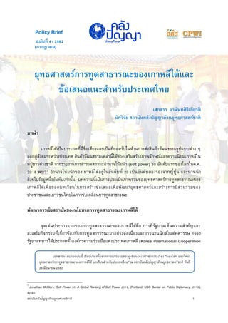 สถาบันคลังปัญญาด้านยุทธศาสตร์ชาติ 1
เอกสารนโยบายฉบับนี้ เรียบเรียงขึ้นจากการบรรยายของผู้เขียนในเวทีวิชาการ เรื่อง "มองโลก มองไทย:
ยุทธศาสตร์การทูตสาธารณะของเกาหลีใต้ บทเรียนสาหรับประเทศไทย" ณ สถาบันคลังปัญญาด้านยุทธศาสตร์ชาติ วันที่
26 มิถุนายน 2562
(กรกฎาคม)
ยุทธศาสตร์การทูตสาธารณะของเกาหลีใต้และ
ข้อเสนอแนะสาหรับประเทศไทย
เสกสรร อานันทศิริเกียรติ
นักวิจัย สถาบันคลังปัญญาด้านยุทธศาสตร์ชาติ
บทนา
เกาหลีใต้เป็นประเทศที่มีชื่อเสียงและเป็นที่ยอมรับในด้านการส่งสินค้าวัฒนธรรมรูปแบบต่าง ๆ
ออกสู่สังคมระหว่างประเทศ สินค้าวัฒนธรรมเหล่านี้ได้ช่วยเสริมสร้างภาพลักษณ์และความนิยมเกาหลีใน
หมู่ชาวต่างชาติ จากรายงานการสารวจสถานะอานาจโน้มนา (soft power) 30 อันดับแรกของโลกในค.ศ.
2018 พบว่า อานาจโน้มนาของเกาหลีใต้อยู่ในอันดับที่ 20 เป็นอันดับสองรองจากญี่ปุ่น และนาหน้า
สิงคโปร์อยู่หนึ่งอันดับเท่านั้น1
บทความนี้เป็นการประเมินภาพรวมของยุทธศาสตร์การทูตสาธารณะของ
เกาหลีใต้เพื่อถอดบทเรียนในการสร้างข้อเสนอเพื่อพัฒนายุทธศาสตร์และสร้างการมีส่วนร่วมของ
ประชาชนและเยาวชนไทยในการขับเคลื่อนการทูตสาธารณะ
พัฒนาการเชิงสถาบันของนโยบายการทูตสาธารณะเกาหลีใต้
จุดเด่นประการแรกของการทูตสาธารณะของเกาหลีใต้คือ การที่รัฐบาลเห็นความสาคัญและ
ส่งเสริมกิจกรรมที่เกี่ยวข้องกับการทูตสาธารณะมาอย่างต่อเนื่องและยาวนานนับตั้งแต่ทศวรรษ 1990
รัฐบาลทหารได้ประกาศตั้งองค์กรความร่วมมือแห่งประเทศเกาหลี (Korea International Cooperation
1
Jonathan McClory, Soft Power 30: A Global Ranking of Soft Power 2018, (Portland: USC Center on Public Diplomacy, 2018),
42-43.
ฉบับที่ 4 / 2562
Policy Brief
 