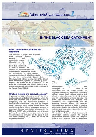 Policy brief                 no.4 | March 2013	
  




 	
  
FILLING THE GAP BETWEEN DATA & POLICY
  	
  
 	
                                        IN THE BLACK SEA CATCHMENT
 	
  
 	
  
 Earth Observation in the Black Sea
 catchment
 The enviroGRIDS project aims to gather,
 store,    distribute,   analyze,
 visualize           and
 disseminate crucial
 information on the
 environment of the
 Black Sea catchment
 in order to increase the
 capacity of decision-makers and
 other interested stakeholders to use it
 for development of most relevant
 management options. It is building a state
 of the art Grid-enabled Spatial Data
 Infrastructure (G-SDI) as a component of the Global
 Earth Observation System of Systems (GEOSS)                 An
 targeting the needs of the Commission on the                online
 Protection of the Black Sea Against Pollution (BSC)
 and the International Commission for the Protection of      Questionnaire                                 was
 the Danube River (ICPDR).                                   developed      in                 order to get
                                                             information from the project partners on
                                                             available datasets and observation systems at
 What are the data and observation gaps ?                    different scales: local, national, regional and
 A gap analysis was performed to identify the list of        global. In total, information about 162 datasets
 existing datasets and observation systems within the        and 30 observations systems covering the
 Black Sea catchment and to assess their level of            Black Sea catchment was received. This
 compatibility with the international standards of           information was supplemented with an
 interoperability (deliverable D2.6). The gap analysis       extensive Internet search. All collected
 allows identifying areas where further efforts are          information was analyzed in order to produce
 needed to reinforce existing observation systems in         cross-tables showing the availability of identified
 this region. The gap analysis was undertaken by the         datasets and observation systems for the end-
 BSC and ICPDR with contributions from all project           user and project needs.
 partners. Generalized data and observation systems          The analysis of the identified datasets and
 requirements were formulated on the basis of end-           observation systems against the project
 user needs (primarily BSC, ICPDR) as well as the            requirements revealed spatial and temporal
 project requirements.                                       gaps in data coverage, gaps in observation




                                                                                                             1
 