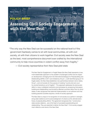 March 2014 
Assessing Civil Society Engagement 
with the New Deal 
POLICY BRIEF 
“The only way the New Deal can be successful on the national level is if the 
government fearlessly comes to sit with local communities, sit with civil 
society, sit with their citizens to work together. Civil society sees the New Deal 
as the best, most comprehensive document ever crafted by the international 
community to help move countries in violent conflict away from fragility.” 
— Civil society representative from New Deal pilot state 
The New Deal for Engagement in Fragile States (the New Deal) represents a new, 
multi-stakeholder approach to the problem of prolonged conflict and its impact 
on development. Emerging from the International Dialogue for Peacebuilding and 
Statebuilding (IDPS) in 2011 and initiated by the g7+, a self-identified group of 19 
fragile states, the New Deal establishes new partnerships between donor states, 
the g7+, and civil society for the purpose of creating “country-led and coun-try- 
owned transitions out of fragility”.1 This approach addresses the democratic 
deficit in many multilateral institutions and processes by recognizing that peace-building 
and statebuilding must be led by affected countries rather than by donor 
states. It also recognizes that state-led implementation is not sufficient and that 
building peaceful societies requires a whole of society approach. 
The New Deal is unique in its recognition of civil society as a partner in strength-ening 
state resilience and its acknowledgment of citizens as the ultimate bene-ficiary 
of peacebuilding efforts. The agreement recognizes that, “constructive 
state-society relations…are at the heart of successful peacebuilding and 
statebuilding. They are essential to deliver the New Deal”.2 Civil society engage-ment 
reflects a core tenet of the New Deal. 
 