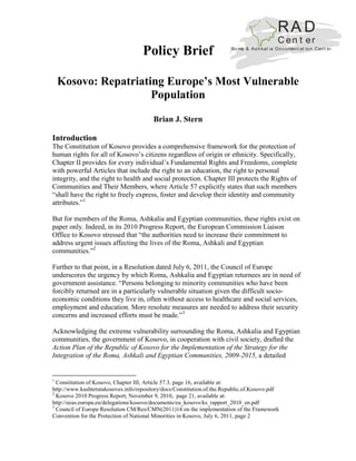 RA D
                                                                                              C en t er
                                    Policy Brief                        Ro ma & As h kal ia Do c u men t at io n Cen t er




    Kosovo: Repatriating Europe’s Most Vulnerable
                      Population

                                         Brian J. Stern

Introduction
The Constitution of Kosovo provides a comprehensive framework for the protection of
human rights for all of Kosovo’s citizens regardless of origin or ethnicity. Specifically,
Chapter II provides for every individual’s Fundamental Rights and Freedoms, complete
with powerful Articles that include the right to an education, the right to personal
integrity, and the right to health and social protection. Chapter III protects the Rights of
Communities and Their Members, where Article 57 explicitly states that such members
“shall have the right to freely express, foster and develop their identity and community
attributes.”1

But for members of the Roma, Ashkalia and Egyptian communities, these rights exist on
paper only. Indeed, in its 2010 Progress Report, the European Commission Liaison
Office to Kosovo stressed that “the authorities need to increase their commitment to
address urgent issues affecting the lives of the Roma, Ashkali and Egyptian
communities.”2

Further to that point, in a Resolution dated July 6, 2011, the Council of Europe
underscores the urgency by which Roma, Ashkalia and Egyptian returnees are in need of
government assistance. “Persons belonging to minority communities who have been
forcibly returned are in a particularly vulnerable situation given the difficult socio-
economic conditions they live in, often without access to healthcare and social services,
employment and education. More resolute measures are needed to address their security
concerns and increased efforts must be made.”3

Acknowledging the extreme vulnerability surrounding the Roma, Ashkalia and Egyptian
communities, the government of Kosovo, in cooperation with civil society, drafted the
Action Plan of the Republic of Kosovo for the Implementation of the Strategy for the
Integration of the Roma, Ashkali and Egyptian Communities, 2009-2015, a detailed


1
  Constitution of Kosovo, Chapter III, Article 57.3, page 16, available at:
http://www.kushtetutakosoves.info/repository/docs/Constitution.of.the.Republic.of.Kosovo.pdf
2
  Kosovo 2010 Progress Report, November 9, 2010, page 21, available at:
http://eeas.europa.eu/delegations/kosovo/documents/eu_kosovo/ks_rapport_2010_en.pdf
3
  Council of Europe Resolution CM/Res/CMN(2011)14 on the implementation of the Framework
Convention for the Protection of National Minorities in Kosovo, July 6, 2011, page 2
 