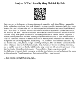 Analysis Of The Listen By Mary Mahlink By Dahl
Dahl expresses in the first part of the story that there is tranquility while Mary Maloney was waiting
for her husband to come home from work. Mary tries to converse and is encountered with short ,blunt
answers that comes off as tension, we can suspect this when her husband is drinking his whiskey and
there s dead silence in the room. Ice cubes are clanking against the glass which symbolizes coldness
and isolation. She wasn t really watching him, but she knew what he had done because she heard the
ice cubes falling back against the bottom of the empty glass when he lowered his arm. He paused a
moment, leaning forward in the chair, then he got up and went slowly over to fetch himself another.
Mary s is seen as the caretaker of the household and in the story that is reversed when her husband is
trying to tell her something important. Tired darling . Yes , I m tired . This statement represent a dry
and distance tone. Listen, he said. I ve got something to tell you . This can state the anitionpation the
author is trying to make us feel when reading the story. He had now become absolutely motionless,
and he kept his head down so that the light from the lamp beside him fell across the upper part of his
face, leaving the chin and mouth in shadow . This symbolizes the growing darkness and
foreshadowing of intensity that is coming up next in the story between her and her husband that opens
up Mary s insanity. This allows us to see the transition of Mary s once innocent
... Get more on HelpWriting.net ...
 