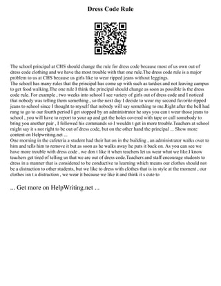 Dress Code Rule
The school principal at CHS should change the rule for dress code because most of us own out of
dress code clothing and we have the most trouble with that one rule.The dress code rule is a major
problem to us at CHS because us girls like to wear ripped jeans without leggings.
The school has many rules that the principal has come up with such as tardies and not leaving campus
to get food walking.The one rule I think the principal should change as soon as possible is the dress
code rule. For example , two weeks into school I see variety of girls out of dress code and I noticed
that nobody was telling them something , so the next day I decide to wear my second favorite ripped
jeans to school since I thought to myself that nobody will say something to me.Right after the bell had
rung to go to our fourth period I get stopped by an administrator he says you can t wear those jeans to
school , you will have to report to your ap and get the holes covered with tape or call somebody to
bring you another pair , I followed his commands so I wouldn t get in more trouble.Teachers at school
might say it s not right to be out of dress code, but on the other hand the principal ... Show more
content on Helpwriting.net ...
One morning in the cafeteria a student had their hat on in the building , an administrator walks over to
him and tells him to remove it but as soon as he walks away he puts it back on. As you can see we
have more trouble with dress code , we don t like it when teachers let us wear what we like.I know
teachers get tired of telling us that we are out of dress code.Teachers and staff encourage students to
dress in a manner that is considered to be conductive to learning which means our clothes should not
be a distraction to other students, but we like to dress with clothes that is in style at the moment , our
clothes isn t a distraction , we wear it because we like it and think it s cute to
... Get more on HelpWriting.net ...
 