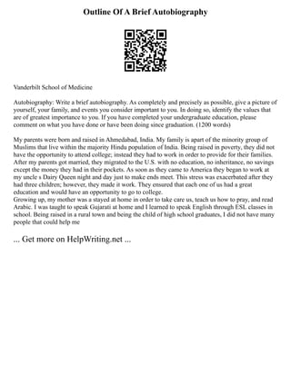 Outline Of A Brief Autobiography
Vanderbilt School of Medicine
Autobiography: Write a brief autobiography. As completely and precisely as possible, give a picture of
yourself, your family, and events you consider important to you. In doing so, identify the values that
are of greatest importance to you. If you have completed your undergraduate education, please
comment on what you have done or have been doing since graduation. (1200 words)
My parents were born and raised in Ahmedabad, India. My family is apart of the minority group of
Muslims that live within the majority Hindu population of India. Being raised in poverty, they did not
have the opportunity to attend college; instead they had to work in order to provide for their families.
After my parents got married, they migrated to the U.S. with no education, no inheritance, no savings
except the money they had in their pockets. As soon as they came to America they began to work at
my uncle s Dairy Queen night and day just to make ends meet. This stress was exacerbated after they
had three children; however, they made it work. They ensured that each one of us had a great
education and would have an opportunity to go to college.
Growing up, my mother was a stayed at home in order to take care us, teach us how to pray, and read
Arabic. I was taught to speak Gujarati at home and I learned to speak English through ESL classes in
school. Being raised in a rural town and being the child of high school graduates, I did not have many
people that could help me
... Get more on HelpWriting.net ...
 