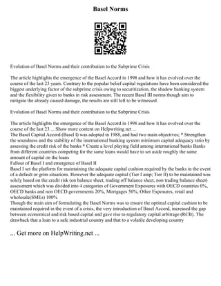 Basel Norms
Evolution of Basel Norms and their contribution to the Subprime Crisis
The article highlights the emergence of the Basel Accord in 1998 and how it has evolved over the
course of the last 23 years. Contrary to the popular belief capital regulations have been considered the
biggest underlying factor of the subprime crisis owing to securitization, the shadow banking system
and the flexibility given to banks in risk assessment. The recent Basel III norms though aim to
mitigate the already caused damage, the results are still left to be witnessed.
Evolution of Basel Norms and their contribution to the Subprime Crisis
The article highlights the emergence of the Basel Accord in 1998 and how it has evolved over the
course of the last 23 ... Show more content on Helpwriting.net ...
The Basel Capital Accord (Basel I) was adopted in 1988, and had two main objectives; * Strengthen
the soundness and the stability of the international banking system minimum capital adequacy ratio by
assessing the credit risk of the banks * Create a level playing field among international banks Banks
from different countries competing for the same loans would have to set aside roughly the same
amount of capital on the loans
Fallout of Basel I and emergence of Basel II
Basel I set the platform for maintaining the adequate capital cushion required by the banks in the event
of a default or grim situations. However the adequate capital (Tier I amp; Tier II) to be maintained was
solely based on the credit risk (on balance sheet, trading off balance sheet, non trading balance sheet)
assessment which was divided into 4 categories of Government Exposures with OECD countries 0%,
OECD banks and non OECD governments 20%, Mortgages 50%, Other Exposures, retail and
wholesale(SMEs) 100%
Though the main aim of formulating the Basel Norms was to ensure the optimal capital cushion to be
maintained required in the event of a crisis, the very introduction of Basel Accord, increased the gap
between economical and risk based capital and gave rise to regulatory capital arbitrage (RCB). The
drawback that a loan to a safe industrial country and that to a volatile developing country
... Get more on HelpWriting.net ...
 