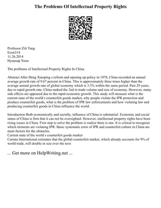 The Problems Of Intellectual Property Rights
Professor Zili Yang
Econ314
11.26.2014
Hyunsup Yoon
The problems of Intellectual Property Rights In China
Abstract After Deng Xiaoping s reform and opening up policy in 1978, China recorded an annual
average growth rate of 9.67 percent in China. This is approximately three times higher than the
average annual growth rate of global economy which is 3.3% within the same period. Past 29 years,
due to rapid growth rate, China ranked the 2nd in trade volume and size of economy. However, many
side effects are appeared due to the rapid economic growth. This study will measure what is the
current state of the world s counterfeit goods market, why people violate the IPR protection and
produce counterfeit goods, what is the problem of IPR law enforcements and how violating law and
producing counterfeit goods in China influence the world.
Introduction Both economically and socially, influence of China is substantial. Economic and social
status of China is firm that it can not be oversighted. However, intellectual property rights have been
rising issues in China. First step to solve the problem is realize there is one. It is critical to recognize
which elements are violating IPR. Basic systematic error of IPR and counterfeit culture in China are
main factors for the obstacles.
Current state of the world s counterfeit goods market
Carratu International estimates that the global counterfeit market, which already accounts for 9% of
world trade, will double in size over the next
... Get more on HelpWriting.net ...
 