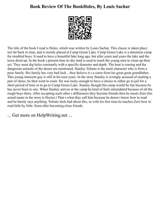 Book Review Of The BookHoles, By Louis Sachar
The title of the book I read is Holes, which was written by Louis Sachar. This classic is taken place
not far back in time, and is mostly placed at Camp Green Lake. Camp Green Lake is a detention camp
for troubled boys. It used to have a beautiful lake long ago, but after years and years the lake and the
town dried up. In the book s present time its dry land is used to teach the young men to clean up their
act. They must dig holes constantly with a specific diameter and depth. The heat is roaring and the
dangerous animals of the desert are mentioned. Stanley Yelnats is the main character who is from a
poor family. His family has very bad luck... they believe it s a curse from his great great grandfather.
This young innocent guy is still in his teen years. In the story Stanley is wrongly accused of stealing a
pair of shoes; he then went to court. He was lucky enough to have a choice to either go to jail for a
short period of time or to go to Camp Green Lake. Stanley thought the camp would be fun because he
has never been to one. When Stanley arrives at the camp he kind of feels intimidated because of all the
rough boys there. After accepting each other s differences they become friends then he meets Zero (his
actual name in the story is Hector.) That s what they call him because he doesn t know how to read
and he barely says anything. Yelnats feels bad about this, so with his free time he teaches Zero how to
read little by little. Soon after becoming close friends
... Get more on HelpWriting.net ...
 