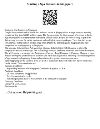 Starting a Spa Business in Singapore
Starting a Spa Business in Singapore
Despite the economic crisis, health and wellness sector in Singapore has always recorded a steady
growth starting from S$140 million a year. The factor causing the high amount of revenue is due to
high tourist arrivals and the increase in wealth of individuals. People are more willing to part with
their money in return for exotic treatments and multiple treatment packages. There has also been a
63% increase in the number of spas since 2003. Due to the potential gains, big players and new
companies are setting up shop in Singapore.
The Massage Establishment Act requires a Massage Establishment (ME) License to allow the
company to operate its massage, foot reflexology services, spa baths, manicure and similar treatments.
The ME License is separated into 2 categories, Category I and Category II. Category I license is more
popular among the spa business as licensees can enjoy serving alcohol, admitting customers regardless
of age, unrestricted operating hours and employing foreign therapists or masseuses.
Before applying for the License, there are a set of conditions that needs to be met before the license
can be issued. These conditions are:
Business Condition
 Registering business with Singapore Companies Registrar, ACRA
Applicant Condition
 21 years old at time of application
 Free from criminal records
 Valid Employment Pass or Work Permit if the applicant is foreigner
Company Condition
Category I ME License:
There must be
... Get more on HelpWriting.net ...
 
