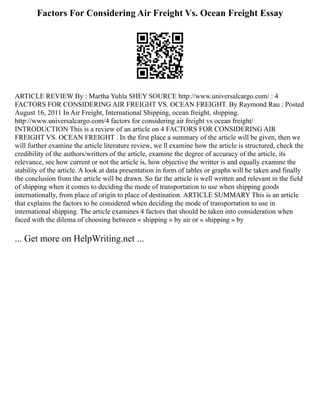 Factors For Considering Air Freight Vs. Ocean Freight Essay
ARTICLE REVIEW By : Martha Yuhla SHEY SOURCE http://www.universalcargo.com/ : 4
FACTORS FOR CONSIDERING AIR FREIGHT VS. OCEAN FREIGHT. By Raymond Rau : Posted
August 16, 2011 In Air Freight, International Shipping, ocean freight, shipping.
http://www.universalcargo.com/4 factors for considering air freight vs ocean freight/
INTRODUCTION This is a review of an article on 4 FACTORS FOR CONSIDERING AIR
FREIGHT VS. OCEAN FREIGHT . In the first place a summary of the article will be given, then we
will further examine the article literature review, we ll examine how the article is structured, check the
credibility of the authors/writters of the article, examine the degree of accuracy of the article, its
relevance, see how current or not the article is, how objective the writter is and equally examine the
stability of the article. A look at data presentation in form of tables or graphs will be taken and finally
the conclusion from the article will be drawn. So far the article is well written and relevant in the field
of shipping when it comes to deciding the mode of transportation to use when shipping goods
internationally, from place of origin to place of destination. ARTICLE SUMMARY This is an article
that explains the factors to be considered when deciding the mode of transportation to use in
international shipping. The article examines 4 factors that should be taken into consideration when
faced with the dilema of choosing between « shipping » by air or « shipping » by
... Get more on HelpWriting.net ...
 