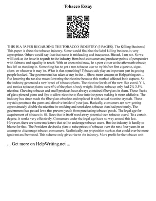 Tobacco Essay
THIS IS A PAPER REGARDING THE TOBACCO INDUSTRY (3 PAGES). The Killing Business?
This paper is about the tobacco industry. Some would find that the label killing business is very
appropriate. Others would say that that name is misleading and inaccurate. Biased, I am not. So we
will look at the issue in regards to the industry from both consumer and producer points of perspective
with fairness and equality in reach. With an open mind now, let s peer closer at the aftermath tobacco
has left us standing in. Something has to get a non tobacco user to try his/her first cigarette, cigar,
chew, or whatever it may be. What is that something? Tobacco ads play an important part in getting
people hooked. The government has taken a step in the ... Show more content on Helpwriting.net ...
But lowering the tar also meant lowering the nicotine because this method affected both aspects. So
the industry generated a new breed of tobacco plants. The nicotine levels of the new flue cured, Y 1,
and rustica tobacco plants were 6% of the plant s body weight. Before, tobacco only had 2% 3.5%
nicotine. Chewing tobacco and snuff products have always contained fiberglass in them. These flecks
of glass pierced gums and lips to allow nicotine to flow into the pores making it more addictive. The
industry has since made the fiberglass obsolete and replaced it with actual nicotine crystals. These
crystals penetrate the gums and dissolve inside of your jaw. Basically, consumers are now getting
approximately double the nicotine in smoking and smokeless tobacco than had previously. The
government has passed laws that prevent youth from purchasing tobacco goods. The legal age for
acquirement of tobacco is 18. Does that in itself ward away potential teen tobacco users? To a certain
degree, it works very effectively. Consumers under the legal age have no way around this law.
However, there are some marketers that sell to underage tobacco users. But the industry is hardly to
blame for that. The President devised a plan to raise prices of tobacco over the next four years in an
attempt to discourage tobacco consumers. Realistically, no proposition such as that could ever be more
ignorant and bemused. This scheme only gives rise to the industry. More profit for the tobacco unit
... Get more on HelpWriting.net ...
 