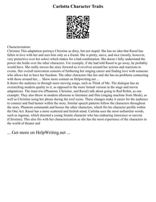 Carlotta Character Traits
Characterization:
Christine This adaptation portrays Christine as ditzy, but not stupid. She has no idea that Raoul has
fallen in love with her and sees him only as a friend. She is pretty, naive, and nice (mostly, however,
very protective over her solos) which makes for a bad combination. She doesn t fully understand the
power she holds over the other characters. For example, if she had told Raoul to go away, he probably
would have. She really moves the story forward as it revolves around her actions and reactions to
events. Her overall motivation consists of furthering her singing career and finding love with someone
who allows her to have her freedom. The other characters like her and she has no problems connecting
with those around her, ... Show more content on Helpwriting.net ...
It draws the audience in through more moving songs, such as Think of Me. The dialogue has an
overarching modern quality to it, as opposed to the more formal version in the stage and movie
adaptations. The main trio (Phantom, Christine, and Raoul) talk about going to Red Robin, as one
example. They also throw in modern allusions to literature and film (singing machine from Shrek), as
well as Christine using her phone during the roof scene. These changes make it easier for the audience
to connect and find humor within the story. Similar speech patterns follow the characters throughout
the story. Phantom commands and bosses the other characters, which fits his character profile within
the One Act. Raoul has a more scattered and foolish mind. Carlotta uses the most unfamiliar words,
such as ingenue, which denoted a young female character who has endearing innocence or naivety
(Christine). This also fits with her characterization as she has the most experience of the characters in
the world of theater and
... Get more on HelpWriting.net ...
 