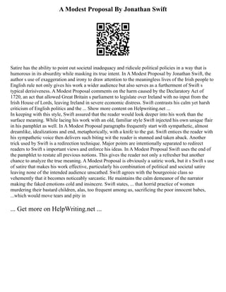 A Modest Proposal By Jonathan Swift
Satire has the ability to point out societal inadequacy and ridicule political policies in a way that is
humorous in its absurdity while masking its true intent. In A Modest Proposal by Jonathan Swift, the
author s use of exaggeration and irony to draw attention to the meaningless lives of the Irish people to
English rule not only gives his work a wider audience but also serves as a furtherment of Swift s
typical derisiveness. A Modest Proposal comments on the harm caused by the Declaratory Act of
1720, an act that allowed Great Britain s parliament to legislate over Ireland with no input from the
Irish House of Lords, leaving Ireland in severe economic distress. Swift contrasts his calm yet harsh
criticism of English politics and the ... Show more content on Helpwriting.net ...
In keeping with this style, Swift assured that the reader would look deeper into his work than the
surface meaning. While lacing his work with an old, familiar style Swift injected his own unique flair
in his pamphlet as well. In A Modest Proposal paragraphs frequently start with sympathetic, almost
dreamlike, idealizations and end, metaphorically, with a knife to the gut. Swift entices the reader with
his sympathetic voice then delivers such biting wit the reader is stunned and taken aback. Another
trick used by Swift is a redirection technique. Major points are intentionally separated to redirect
readers to Swift s important views and enforce his ideas. In A Modest Proposal Swift uses the end of
the pamphlet to restate all previous notions. This gives the reader not only a refresher but another
chance to analyze the true meaning. A Modest Proposal is obviously a satiric work, but it s Swift s use
of satire that makes his work effective, particularly his combination of political and societal satire
leaving none of the intended audience unscathed. Swift agrees with the bourgeoisie class so
vehemently that it becomes noticeably sarcastic. He maintains the calm demeanor of the narrator
making the faked emotions cold and insincere. Swift states, ... that horrid practice of women
murdering their bastard children, alas, too frequent among us, sacrificing the poor innocent babes,
...which would move tears and pity in
... Get more on HelpWriting.net ...
 