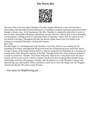 The Movie Her
The movie Her is the story about Theodore Twombly (Joaquin Phoenix), a man who develops a
relationship with Samantha (Scarlett Johansson), an intelligent computer operating system personified
through a female voice. At the beginning of the film, Theodore is completely inept when it comes to
how to make relationship with person, specifically women. However, after he gets to know Samantha,
an OS program, a feeling of true love develops inside of Theodore s mind. Then he realizes how he
was fatuous in his past. Throughout the film, the director (Spike Jonze) uses five distinct color
schemes to correspond Theodore s feeling and situation.
Red / Pink
The film begins in a red background with Theodore s front face, but he is not wearing red. He
accepting of his lonely and depressed lifestyle but from the red background gives some hint, that he
will get a chance of the bright lifestyle and love. After he accidently met Samantha, he is wearing red
or pink colors shirts during the majority of the film. Through kind of red colors, audience predicts he
is ready to accept love. Theodor s best friend Amy(Amy Adams) also wears pretty much red colors
because she has come to terms with her situation, and also the most accepting about people having
relationships with their OS programs. Another color the director use is the Theodore s orange coat,
representing a joy and freedom. When a problem is resolved, he wears the orange coat. He struggles
with the fact that the OS system cannot become
... Get more on HelpWriting.net ...
 