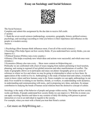 Essay on Sociology and Social Sciences
The Social Sciences
Complete and submit this assignment by the due date to receive full credit.
(7 points)
1. Rank the seven social sciences (anthropology, economics, geography, history, political science,
psychology, and sociology) according to what you believe is their importance and influence on the
people in a modern society.
Answer:
1.Psychology (How humans think influences most, if not all of the social sciences.)
2.Sociology (This helps figure out how society thinks. If you understand how society thinks, you can
improve it.)
3.Political Science (Politics runs every country.)
4.History (This helps everybody now which ideas and actions were successful, and which ones were
mistakes.)
5.Economics (Money also runs every ... Show more content on Helpwriting.net ...
Politically we are confronted with a host of issues ranging from matters pertaining to local taxation,
planning, and zoning to regional (if not global) terrorism and other manifestations of conflict. The
study of geography allows us to participate and enjoy our planet. Geography gives us a sense of
reference to where we live and where we may be going in relationship to where we have been. Its
appreciation of the world we live in. Anthropology is the study of human kind and culture, everybody
wants to know where and how humans came to be. Some examples we can apply anthropology in our
daily lives would be in relating to our families, friends, co workers, in understanding work dynamics,
in understanding and communicating with teens,, and in proposing new ideas, and plans. Its unique
contribution to studying the bonds of human social relations been the distinctive concept of culture.
Sociology is the study of the behavior of people and groups within society. This helps out how society
works and thinks, If people understand how society thinks we can improve it. With this in mind, you
can apply sociology theories and ideas to any scenario of daily life dealing with person to person
interaction or even to an individual in regards to the society.
For example, when you meet with a friend you treat that friend a certain
... Get more on HelpWriting.net ...
 