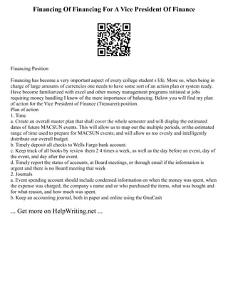 Financing Of Financing For A Vice President Of Finance
Financing Position
Financing has become a very important aspect of every college student s life. More so, when being in
charge of large amounts of currencies one needs to have some sort of an action plan or system ready.
Have become familiarized with excel and other money management programs initiated at jobs
requiring money handling I know of the mere importance of balancing. Below you will find my plan
of action for the Vice President of Finance (Treasurer) position.
Plan of action
1. Time
a. Create an overall master plan that shall cover the whole semester and will display the estimated
dates of future MACSUN events. This will allow us to map out the multiple periods, or/the estimated
range of time used to prepare for MACSUN events; and will allow us too evenly and intelligently
distribute our overall budget.
b. Timely deposit all checks to Wells Fargo bank account.
c. Keep track of all books by review them 2 4 times a week, as well as the day before an event, day of
the event, and day after the event.
d. Timely report the status of accounts, at Board meetings, or through email if the information is
urgent and there is no Board meeting that week
2. Journals
a. Event spending account should include condensed information on when the money was spent, when
the expense was charged, the company s name and or who purchased the items, what was bought and
for what reason, and how much was spent.
b. Keep an accounting journal, both in paper and online using the GnuCash
... Get more on HelpWriting.net ...
 