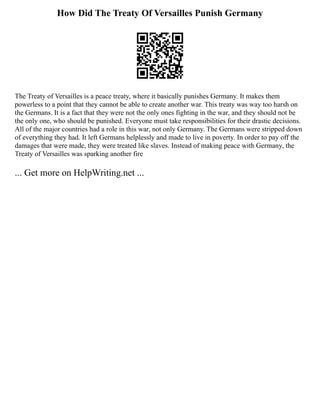 How Did The Treaty Of Versailles Punish Germany
The Treaty of Versailles is a peace treaty, where it basically punishes Germany. It makes them
powerless to a point that they cannot be able to create another war. This treaty was way too harsh on
the Germans. It is a fact that they were not the only ones fighting in the war, and they should not be
the only one, who should be punished. Everyone must take responsibilities for their drastic decisions.
All of the major countries had a role in this war, not only Germany. The Germans were stripped down
of everything they had. It left Germans helplessly and made to live in poverty. In order to pay off the
damages that were made, they were treated like slaves. Instead of making peace with Germany, the
Treaty of Versailles was sparking another fire
... Get more on HelpWriting.net ...
 