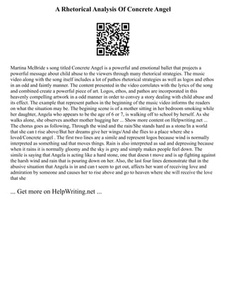 A Rhetorical Analysis Of Concrete Angel
Martina McBride s song titled Concrete Angel is a powerful and emotional ballet that projects a
powerful message about child abuse to the viewers through many rhetorical strategies. The music
video along with the song itself includes a lot of pathos rhetorical strategies as well as logos and ethos
in an odd and faintly manner. The content presented in the video correlates with the lyrics of the song
and combined create a powerful piece of art. Logos, ethos, and pathos are incorporated in this
heavenly compelling artwork in a odd manner in order to convey a story dealing with child abuse and
its effect. The example that represent pathos in the beginning of the music video informs the readers
on what the situation may be. The begining scene is of a mother sitting in her bedroom smoking while
her daughter, Angela who appears to be the age of 6 or 7, is walking off to school by herself. As she
walks alone, she observes another mother hugging her ... Show more content on Helpwriting.net ...
The chorus goes as following, Through the wind and the rain/She stands hard as a stone/In a world
that she can t rise above/But her dreams give her wings/And she flies to a place where she s
loved/Concrete angel . The first two lines are a simile and represent logos because wind is normally
interpreted as something sad that moves things. Rain is also interpreted as sad and depressing because
when it rains it is normally gloomy and the sky is grey and simply makes people feel down. The
simile is saying that Angela is acting like a hard stone, one that doesn t move and is up fighting against
the harsh wind and rain that is pouring down on her. Also, the last four lines demonstrate that in the
abusive situation that Angela is in and can t seem to get out, affects her want of receiving love and
admiration by someone and causes her to rise above and go to heaven where she will receive the love
that she
... Get more on HelpWriting.net ...
 
