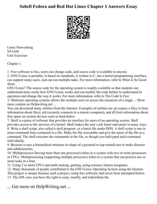 Sobell Fedora and Red Hat Linux Chapter 1 Answers Essay
Linux Networking
NT1430
Unit Exercises
Chapter 1.
1. Free software is free, users can change code, and source code is available to anyone.
2. GNU/Linux is portable, is based on standards, is written in C, has a kernel programming interface,
can support many users, and can run multiple tasks. For more information, refer to What Is So Good
about
GNU/Linux? The source code for the operating system is readily available so that students can
understand more easily how GNU/Linux works and can modify the code further to understand its
operation and change the way it works. For more information, refer to The Code Is Free
3. Multiuser operating systems allows the multiple users to access the resources of a single ... Show
more content on Helpwriting.net ...
You can download many utilities from the Internet. Examples of utilities are cp (copies a file), ls (lists
information about files), ssh (securely connects to a remote computer), and df (lists information about
free space on system devices such as hard disks).
7. Shell is a piece of software that provides an interface for users of an operating system. Shell
provides access to the services of a kernel. Shell makes the user s job faster and easier in many ways.
8. Write a shell script, also called a shell program, or a batch file under DOS. A shell script is one or
more command lines contained in a file. Make the file executable and give the name of the file as a
command: The shell executes the commands in the file, as though you had typed each command
individually.
9. Because it uses a hierarchical structure in shape of a pyramid or (up rooted) tree to make director
and subdirectories.
10. Multiprocessor (having more than one processor) refers to a system with two or more processors
or CPUs. Multiprocessing (supporting multiple processes) refers to a system that can process one or
more tasks at a time.
11. Using 2 or more CPUs and multi tasking, gaming, using resource intense programs.
12. Many thousands of people contributed to the GNU/Linux Operating System using the Internet.
This project is unique because such a project, using free software, had never been attempted before.
13. The GPL says you have the right to copy, modify, and redistribute the
... Get more on HelpWriting.net ...
 