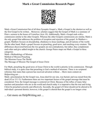Mark s Great Commission Research Paper
Mark s Great Commission Out of all three Synoptic Gospel s, Mark s Gospel is the shortest as well as
the first Gospel to be written. . Moreover, scholars suggest that the Gospel of Mark is a summary of
Peter s sermon in the house of Cornelius (Acts 10). Additionally, Mark s Gospel ends with a
commission similar to the other Gospels. Whereas the other Gospels commissions are similar, Mark is
the only gospel that addresses the problem of reception and rejection of the gospel. In Matthew s
gospel, Matthew focuses on discipleship, obedience to Jesus teachings, and all nations of the world.
On the other hand, Mark s gospel focuses on preaching, good news, and reaching every creature. The
differences discovered between the two gospels are not contradictory, but rather, they complement
each other and give added insight to the church. George Peters maps out Mark s Gospel in three
categories
Mark s Methodology of Mission
Method of Mission Preaching
The Missions Focus The World
The Message of Mission The Gospel of Jesus Christ
For Mark, preaching the good news of Jesus Christ to the world is priority in his commission. Through
biblical study, it is quite clear that preaching is God s method of missions. There is no scriptural
reference that states that a person has received salvation without ... Show more content on
Helpwriting.net ...
Mark s proclamation for the Gospel was, Jesus died for our sins, was buried, and was raised from the
dead (1Cor 15:3 5). Furthermore there are two important factors of the gospel message that must be
considered. First, the Gospel message is centered on Christ. Because of the influx of many false
teachers and preachers who are in the world and church today it is imperative that the true and living
Christ be preached correctly and effectively. Secondly, the gospel of Christ should not be altered to fit
individual s personal desires; however, it the gospel is altered then the gospel is no longer a true
... Get more on HelpWriting.net ...
 