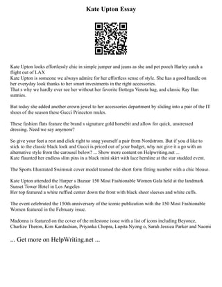 Kate Upton Essay
Kate Upton looks effortlessly chic in simple jumper and jeans as she and pet pooch Harley catch a
flight out of LAX
Kate Upton is someone we always admire for her effortless sense of style. She has a good handle on
her everyday look thanks to her smart investments in the right accessories.
That s why we hardly ever see her without her favorite Bottega Veneta bag, and classic Ray Ban
sunnies.
But today she added another crown jewel to her accessories department by sliding into a pair of the IT
shoes of the season these Gucci Princeton mules.
These fashion flats feature the brand s signature gold horsebit and allow for quick, unstressed
dressing. Need we say anymore?
So give your feet a rest and click right to snag yourself a pair from Nordstrom. But if you d like to
stick to the classic black look and Gucci is priced out of your budget, why not give it a go with an
alternative style from the carousel below? ... Show more content on Helpwriting.net ...
Kate flaunted her endless slim pins in a black mini skirt with lace hemline at the star studded event.
The Sports Illustrated Swimsuit cover model teamed the short form fitting number with a chic blouse.
Kate Upton attended the Harper s Bazaar 150 Most Fashionable Women Gala held at the landmark
Sunset Tower Hotel in Los Angeles
Her top featured a white ruffled center down the front with black sheer sleeves and white cuffs.
The event celebrated the 150th anniversary of the iconic publication with the 150 Most Fashionable
Women featured in the February issue.
Madonna is featured on the cover of the milestone issue with a list of icons including Beyonce,
Charlize Theron, Kim Kardashian, Priyanka Chopra, Lupita Nyong o, Sarah Jessica Parker and Naomi
... Get more on HelpWriting.net ...
 