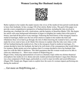 Women Leaving Her Husband Analysis
Butler explains to her readers the ample reasons why wives of the medieval time period would decide
to leave their husbands. In fact, on page 338 of her article, Butler writes, The goal of this paper is to
provide a more comprehensive perspective of husband desertion, including the risks involved in
deserting one s husband, the wife s motivations, and the logistics of desertion (Butler 338). She begins
her article with some background information in hopes to enlighten her readers that at this point in
history, men had all the power in any marriage. Following the brief history of the misogyny found in
medieval marriages, Butler uses the rest of her article to explain to her readers the trials and
tribulations these wives had to go through, the risk of others knowing she wanted to leave, and what
made the wives want to leave at all. Butler first chooses to explain what the risks were when a wife
left her husband during the medieval era. Due to the misogyny found in medieval marriages, if a
woman decided to leave her husband, she had to be well aware of the consequences that would follow.
For instance, Butler points out to her audience that if a woman decided to leave her husband, then
must live with the label of adulteress. This label guarantees that this woman would never be able to
claim any inheritance in ... Show more content on Helpwriting.net ...
Dugan writes, Analyzing representations of scent as a dramatic trope within two distinct theatrical
atmospheres late medieval civic drama and early modern professional theaters I argue that olfaction
was a key component of both stages, particularly as a tool to enact invisible and social differences
(Dugan 230). Simply put, Dugan wants to explore how the scent of a woman impacts performing arts
during the medieval
... Get more on HelpWriting.net ...
 