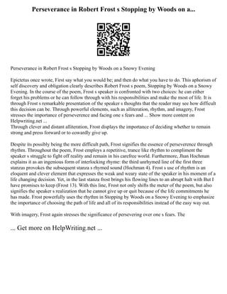 Perseverance in Robert Frost s Stopping by Woods on a...
Perseverance in Robert Frost s Stopping by Woods on a Snowy Evening
Epictetus once wrote, First say what you would be; and then do what you have to do. This aphorism of
self discovery and obligation clearly describes Robert Frost s poem, Stopping by Woods on a Snowy
Evening. In the course of the poem, Frost s speaker is confronted with two choices: he can either
forget his problems or he can follow through with his responsibilities and make the most of life. It is
through Frost s remarkable presentation of the speaker s thoughts that the reader may see how difficult
this decision can be. Through powerful elements, such as alliteration, rhythm, and imagery, Frost
stresses the importance of perseverence and facing one s fears and ... Show more content on
Helpwriting.net ...
Through clever and distant alliteration, Frost displays the importance of deciding whether to remain
strong and press forward or to cowardly give up.
Despite its possibly being the more difficult path, Frost signifies the essence of perseverence through
rhythm. Throughout the poem, Frost employs a repetitive, trance like rhythm to compliment the
speaker s struggle to fight off reality and remain in his carefree world. Furthermore, Jhan Hochman
explains it as an ingenious form of interlocking rhyme: the third unrhymed line of the first three
stanzas provokes the subsequent stanza s rhymed sound (Hochman 4). Frost s use of rhythm is an
eloquent and clever element that expresses the weak and weary state of the speaker in his moment of a
life changing decision. Yet, in the last stanza frost brings his flowing lines to an abrupt halt with But I
have promises to keep (Frost 13). With this line, Frost not only shifts the meter of the poem, but also
signifies the speaker s realization that he cannot give up or quit because of the life commitments he
has made. Frost powerfully uses the rhythm in Stopping by Woods on a Snowy Evening to emphasize
the importance of choosing the path of life and all of its responsibilities instead of the easy way out.
With imagery, Frost again stresses the significance of persevering over one s fears. The
... Get more on HelpWriting.net ...
 